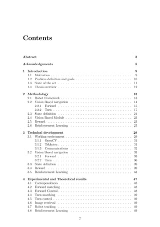 Contents

Abstract                                                                                                                               3

Acknowledgements                                                                                                                       5

1 Introduction                                                                                                                         9
  1.1 Motivation . . . . . . . . . .      .   .   .   .   .   .   .   .   .   .   .   .   .   .   .   .   .   .   .   .   .   .   .    9
  1.2 Problem deﬁnition and goals         .   .   .   .   .   .   .   .   .   .   .   .   .   .   .   .   .   .   .   .   .   .   .   10
  1.3 State of the art . . . . . . .      .   .   .   .   .   .   .   .   .   .   .   .   .   .   .   .   .   .   .   .   .   .   .   11
  1.4 Thesis overview . . . . . . .       .   .   .   .   .   .   .   .   .   .   .   .   .   .   .   .   .   .   .   .   .   .   .   12

2 Methodology                                                                                                                         13
  2.1 Robot Framework . . . .     .   .   .   .   .   .   .   .   .   .   .   .   .   .   .   .   .   .   .   .   .   .   .   .   .   13
  2.2 Vision Based navigation     .   .   .   .   .   .   .   .   .   .   .   .   .   .   .   .   .   .   .   .   .   .   .   .   .   14
      2.2.1 Forward . . . . .     .   .   .   .   .   .   .   .   .   .   .   .   .   .   .   .   .   .   .   .   .   .   .   .   .   15
      2.2.2 Turn . . . . . . .    .   .   .   .   .   .   .   .   .   .   .   .   .   .   .   .   .   .   .   .   .   .   .   .   .   17
  2.3 State deﬁnition . . . . .   .   .   .   .   .   .   .   .   .   .   .   .   .   .   .   .   .   .   .   .   .   .   .   .   .   21
  2.4 Vision Based Module . .     .   .   .   .   .   .   .   .   .   .   .   .   .   .   .   .   .   .   .   .   .   .   .   .   .   23
  2.5 Reward . . . . . . . . .    .   .   .   .   .   .   .   .   .   .   .   .   .   .   .   .   .   .   .   .   .   .   .   .   .   23
  2.6 Reinforcement Learning      .   .   .   .   .   .   .   .   .   .   .   .   .   .   .   .   .   .   .   .   .   .   .   .   .   25

3 Technical development                                                                                                               29
  3.1 Working environment . .     .   .   .   .   .   .   .   .   .   .   .   .   .   .   .   .   .   .   .   .   .   .   .   .   .   29
      3.1.1 OpenCV . . . . .      .   .   .   .   .   .   .   .   .   .   .   .   .   .   .   .   .   .   .   .   .   .   .   .   .   31
      3.1.2 Tekkotsu . . . . .    .   .   .   .   .   .   .   .   .   .   .   .   .   .   .   .   .   .   .   .   .   .   .   .   .   31
      3.1.3 Communications        .   .   .   .   .   .   .   .   .   .   .   .   .   .   .   .   .   .   .   .   .   .   .   .   .   32
  3.2 Vision Based navigation     .   .   .   .   .   .   .   .   .   .   .   .   .   .   .   .   .   .   .   .   .   .   .   .   .   33
      3.2.1 Forward . . . . .     .   .   .   .   .   .   .   .   .   .   .   .   .   .   .   .   .   .   .   .   .   .   .   .   .   33
      3.2.2 Turn . . . . . . .    .   .   .   .   .   .   .   .   .   .   .   .   .   .   .   .   .   .   .   .   .   .   .   .   .   36
  3.3 State deﬁnition . . . . .   .   .   .   .   .   .   .   .   .   .   .   .   .   .   .   .   .   .   .   .   .   .   .   .   .   39
  3.4 Reward . . . . . . . . .    .   .   .   .   .   .   .   .   .   .   .   .   .   .   .   .   .   .   .   .   .   .   .   .   .   39
  3.5 Reinforcement Learning      .   .   .   .   .   .   .   .   .   .   .   .   .   .   .   .   .   .   .   .   .   .   .   .   .   43

4 Experimental and Theoretical results                                                                                                47
  4.1 Correspondences . . . . . . . . . . .                   .   .   .   .   .   .   .   .   .   .   .   .   .   .   .   .   .   .   48
  4.2 Forward matching . . . . . . . . . . .                  .   .   .   .   .   .   .   .   .   .   .   .   .   .   .   .   .   .   48
  4.3 Forward Control . . . . . . . . . . . .                 .   .   .   .   .   .   .   .   .   .   .   .   .   .   .   .   .   .   48
  4.4 Turn matching . . . . . . . . . . . .                   .   .   .   .   .   .   .   .   .   .   .   .   .   .   .   .   .   .   49
  4.5 Turn control . . . . . . . . . . . . . .                .   .   .   .   .   .   .   .   .   .   .   .   .   .   .   .   .   .   49
  4.6 Image retrieval . . . . . . . . . . . .                 .   .   .   .   .   .   .   .   .   .   .   .   .   .   .   .   .   .   49
  4.7 Robot tracking . . . . . . . . . . . .                  .   .   .   .   .   .   .   .   .   .   .   .   .   .   .   .   .   .   49
  4.8 Reinforcement Learning . . . . . . .                    .   .   .   .   .   .   .   .   .   .   .   .   .   .   .   .   .   .   49

                                                  7
 