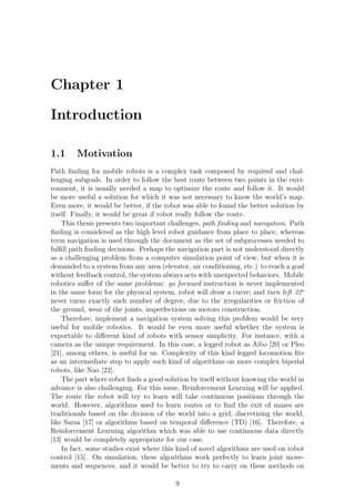 Chapter 1

Introduction

1.1     Motivation
Path ﬁnding for mobile robots is a complex task composed by required and chal-
lenging subgoals. In order to follow the best route between two points in the envi-
ronment, it is usually needed a map to optimize the route and follow it. It would
be more useful a solution for which it was not necessary to know the world’s map.
Even more, it would be better, if the robot was able to found the better solution by
itself. Finally, it would be great if robot really follow the route.
    This thesis presents two important challenges, path ﬁnding and navigation. Path
ﬁnding is considered as the high level robot guidance from place to place, whereas
term navigation is used through the document as the set of subprocesses needed to
fulﬁll path ﬁnding decisions. Perhaps the navigation part is not understood directly
as a challenging problem from a computer simulation point of view, but when it is
demanded to a system from any area (elevator, air conditioning, etc.) to reach a goal
without feedback control, the system always acts with unexpected behaviors. Mobile
robotics suﬀer of the same problems: go forward instruction is never implemented
in the same form for the physical system, robot will draw a curve; and turn left 32o
never turns exactly such number of degree, due to the irregularities or friction of
the ground, wear of the joints, imperfections on motors construction.
    Therefore, implement a navigation system solving this problem would be very
useful for mobile robotics. It would be even more useful whether the system is
exportable to diﬀerent kind of robots with sensor simplicity. For instance, with a
camera as the unique requirement. In this case, a legged robot as Aibo [20] or Pleo
[21], among others, is useful for us. Complexity of this kind legged locomotion ﬁts
as an intermediate step to apply such kind of algorithms on more complex bipedal
robots, like Nao [22].
    The part where robot ﬁnds a good solution by itself without knowing the world in
advance is also challenging. For this issue, Reinforcement Learning will be applied.
The route the robot will try to learn will take continuous positions through the
world. However, algorithms used to learn routes or to ﬁnd the exit of mazes are
traditionals based on the division of the world into a grid, discretizing the world,
like Sarsa [17] or algorithms based on temporal diﬀerence (TD) [16]. Therefore, a
Reinforcement Learning algorithm which was able to use continuous data directly
[13] would be completely appropriate for our case.
    In fact, some studies exist where this kind of novel algorithms are used on robot
control [15]. On simulation, these algorithms work perfectly to learn joint move-
ments and sequences, and it would be better to try to carry on these methods on

                                         9
 