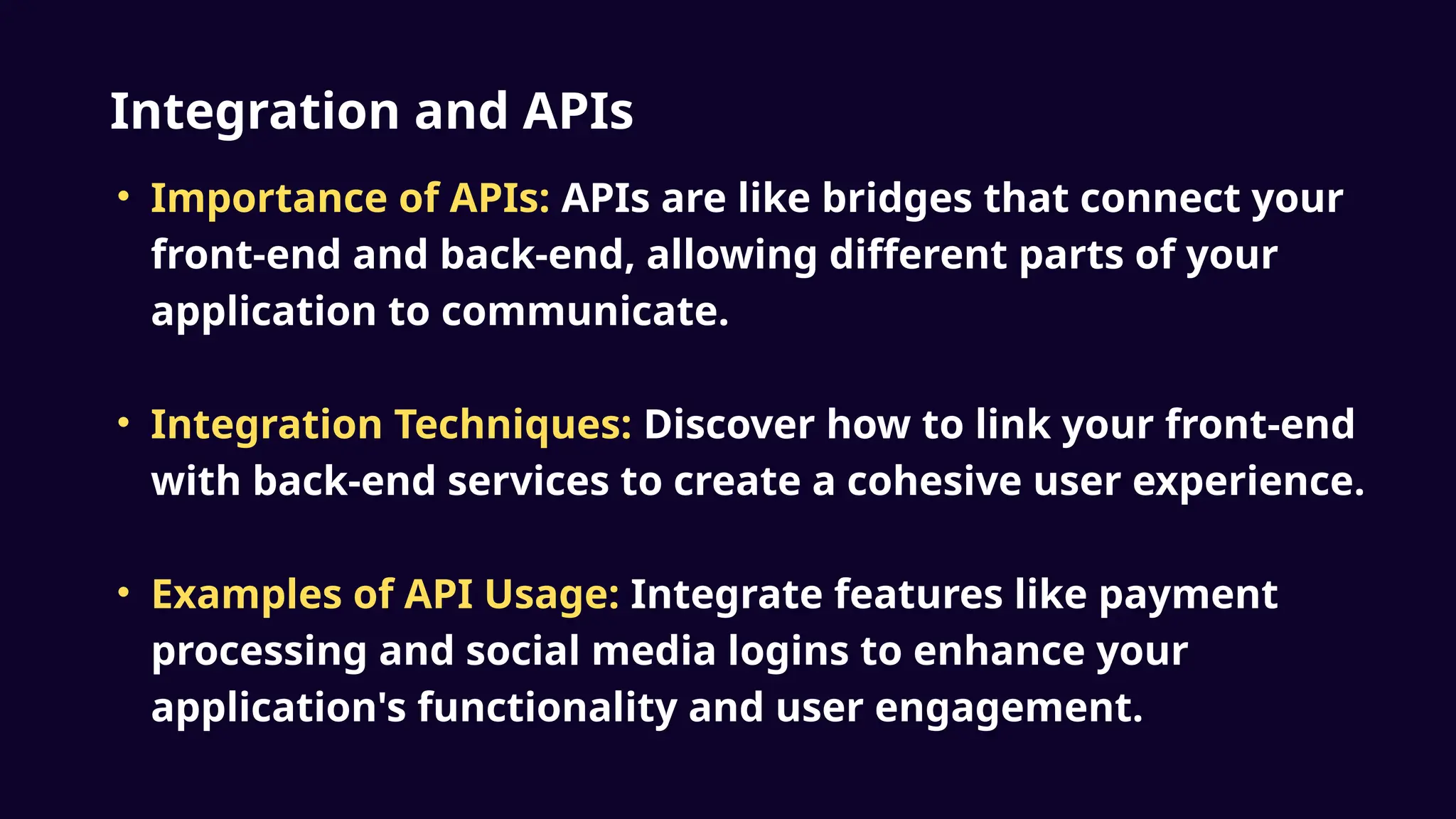 Integration and APIs
• Importance of APIs: APIs are like bridges that connect your
front-end and back-end, allowing different parts of your
application to communicate.
• Integration Techniques: Discover how to link your front-end
with back-end services to create a cohesive user experience.
• Examples of API Usage: Integrate features like payment
processing and social media logins to enhance your
application's functionality and user engagement.
 