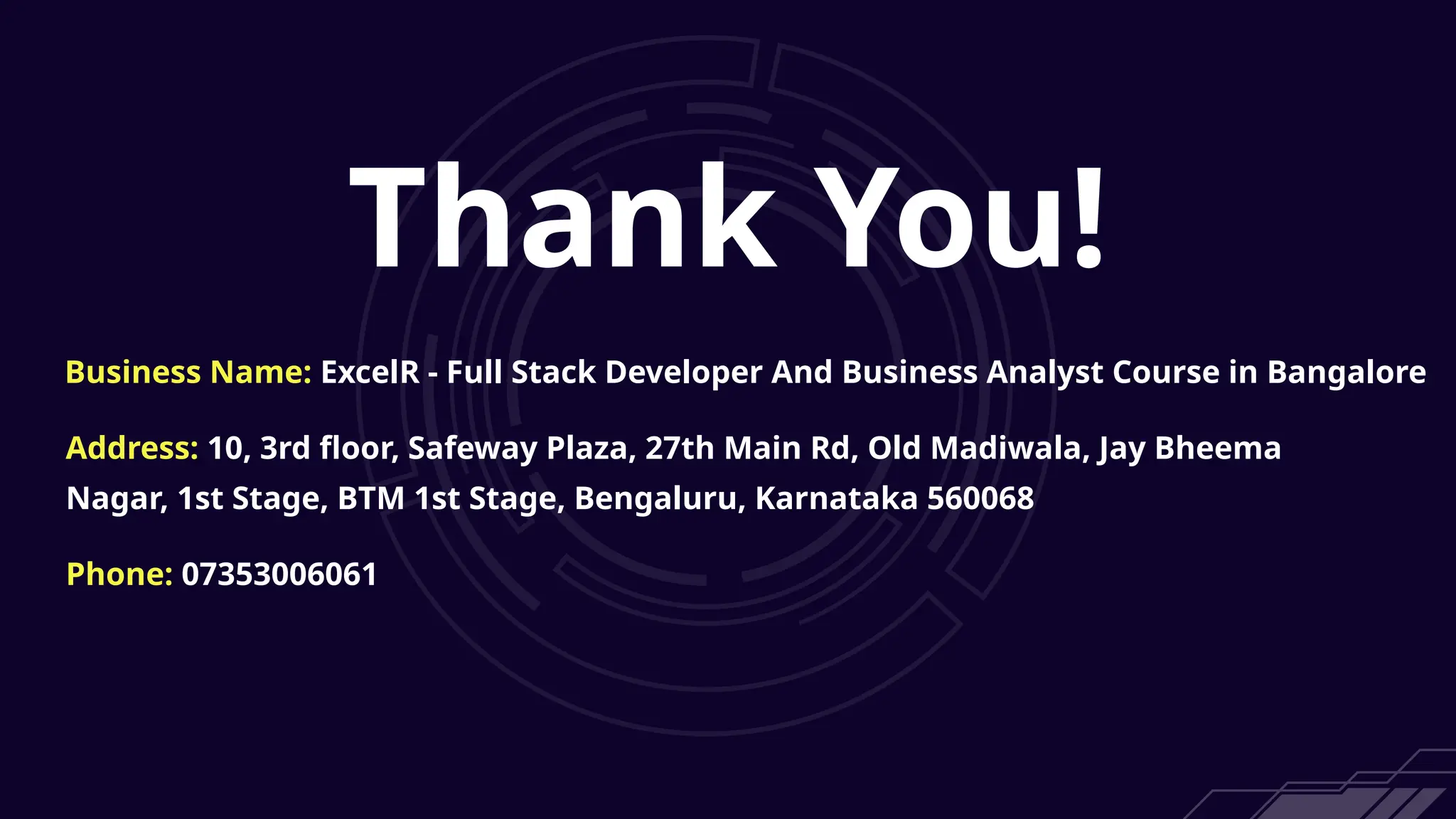 Thank You!
Business Name: ExcelR - Full Stack Developer And Business Analyst Course in Bangalore
Address: 10, 3rd floor, Safeway Plaza, 27th Main Rd, Old Madiwala, Jay Bheema
Nagar, 1st Stage, BTM 1st Stage, Bengaluru, Karnataka 560068
Phone: 07353006061
 