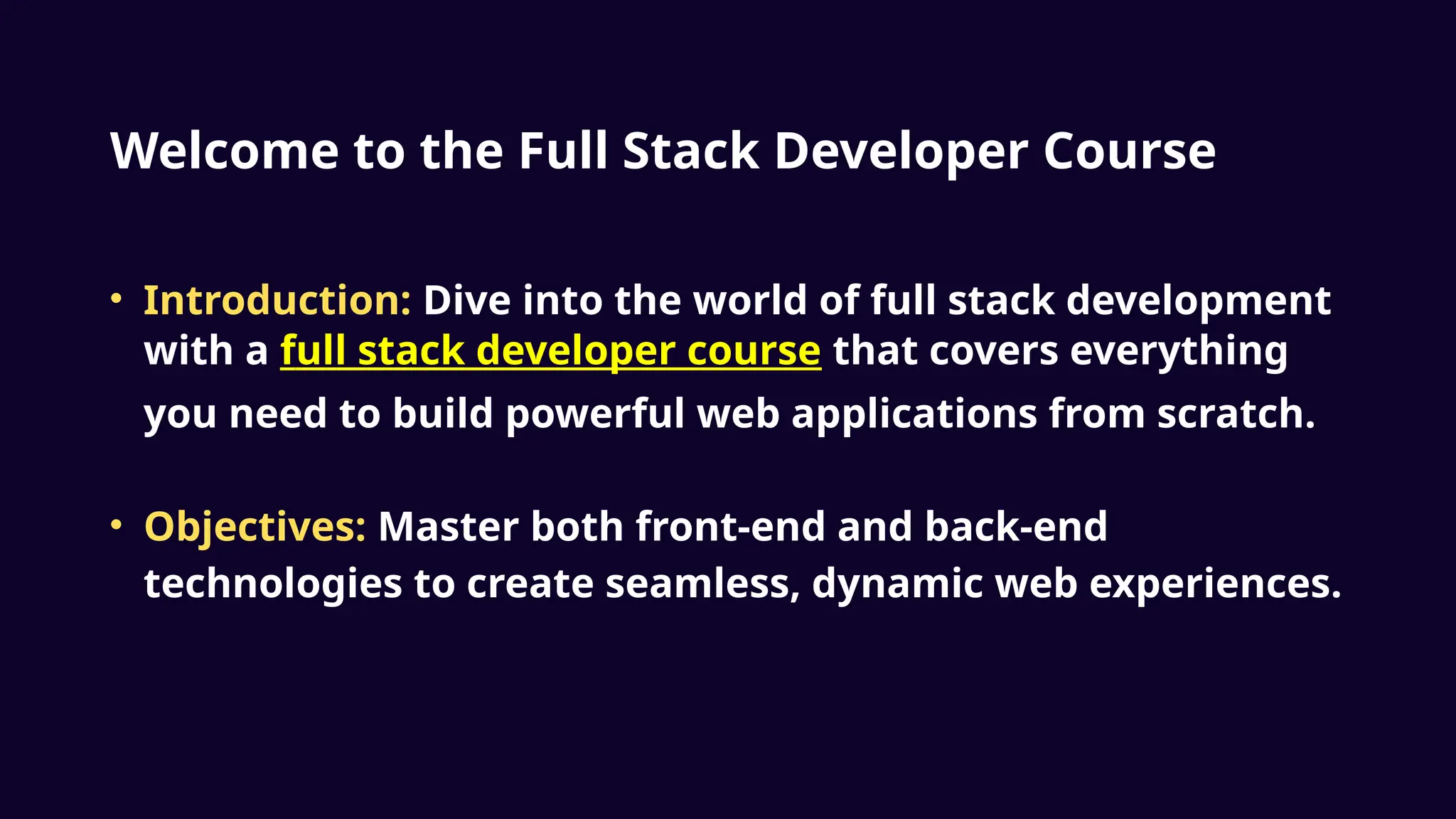 Welcome to the Full Stack Developer Course
• Introduction: Dive into the world of full stack development
with a full stack developer course that covers everything
you need to build powerful web applications from scratch.
• Objectives: Master both front-end and back-end
technologies to create seamless, dynamic web experiences.
 