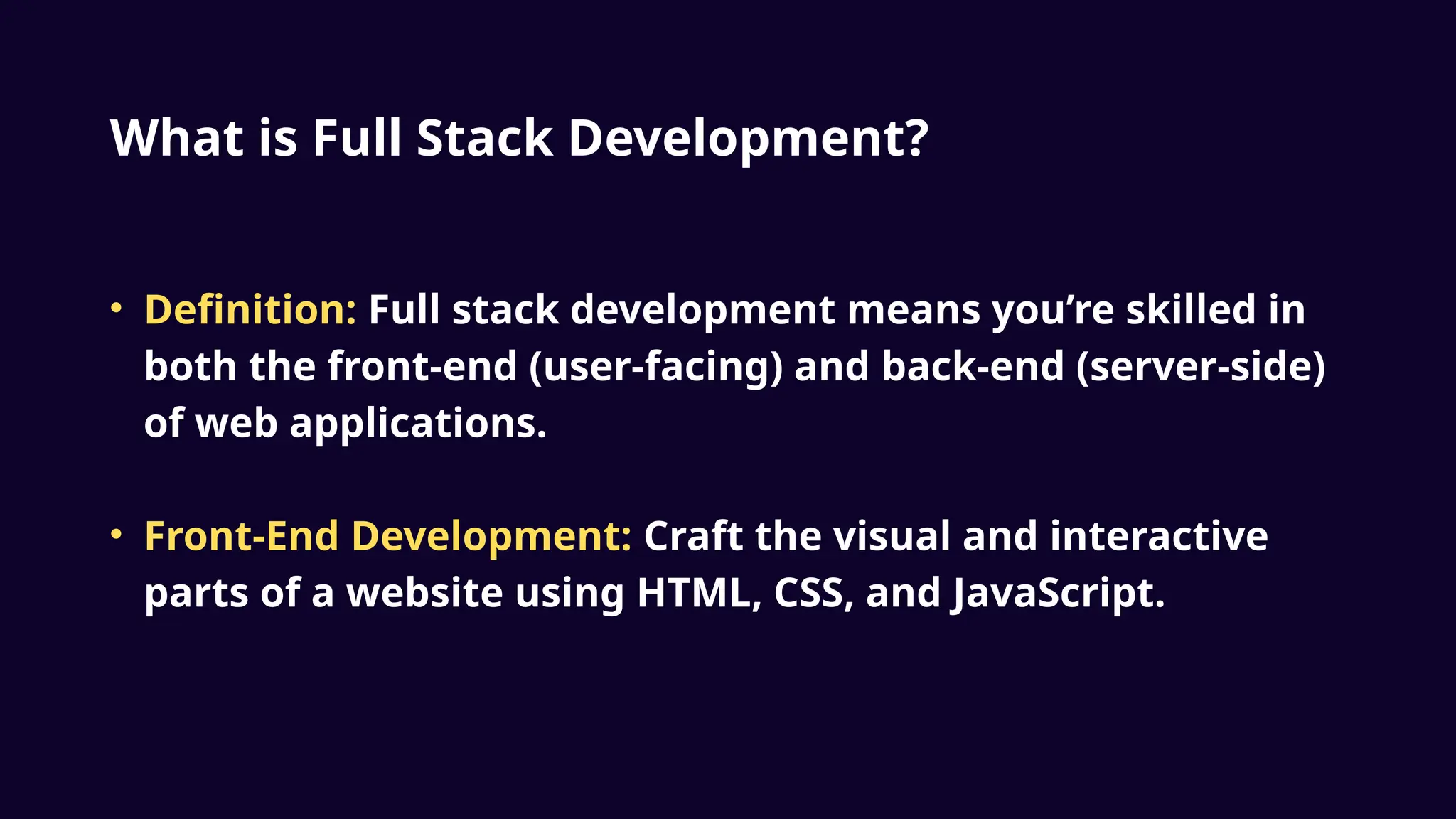What is Full Stack Development?
• Definition: Full stack development means you’re skilled in
both the front-end (user-facing) and back-end (server-side)
of web applications.
• Front-End Development: Craft the visual and interactive
parts of a website using HTML, CSS, and JavaScript.
 