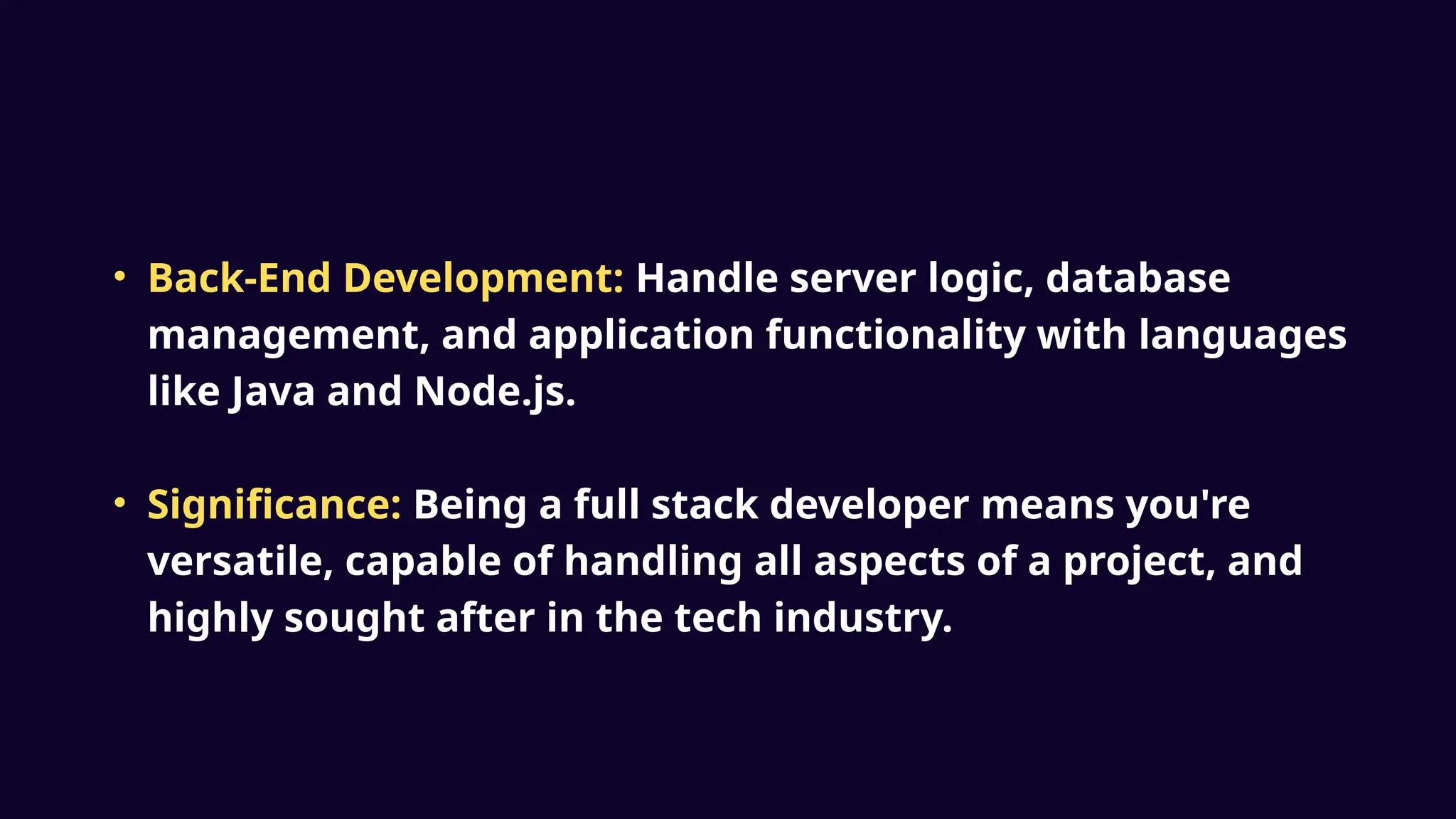 • Back-End Development: Handle server logic, database
management, and application functionality with languages
like Java and Node.js.
• Significance: Being a full stack developer means you're
versatile, capable of handling all aspects of a project, and
highly sought after in the tech industry.
 