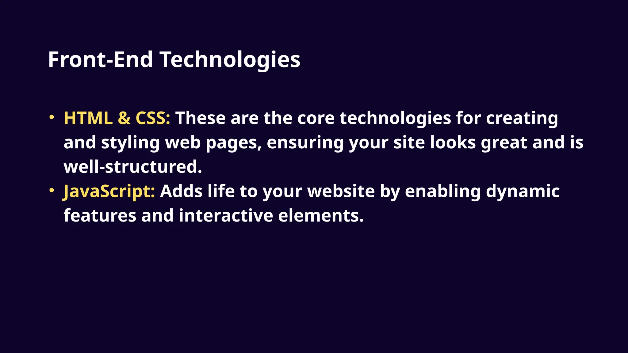Front-End Technologies
• HTML & CSS: These are the core technologies for creating
and styling web pages, ensuring your site looks great and is
well-structured.
• JavaScript: Adds life to your website by enabling dynamic
features and interactive elements.
 