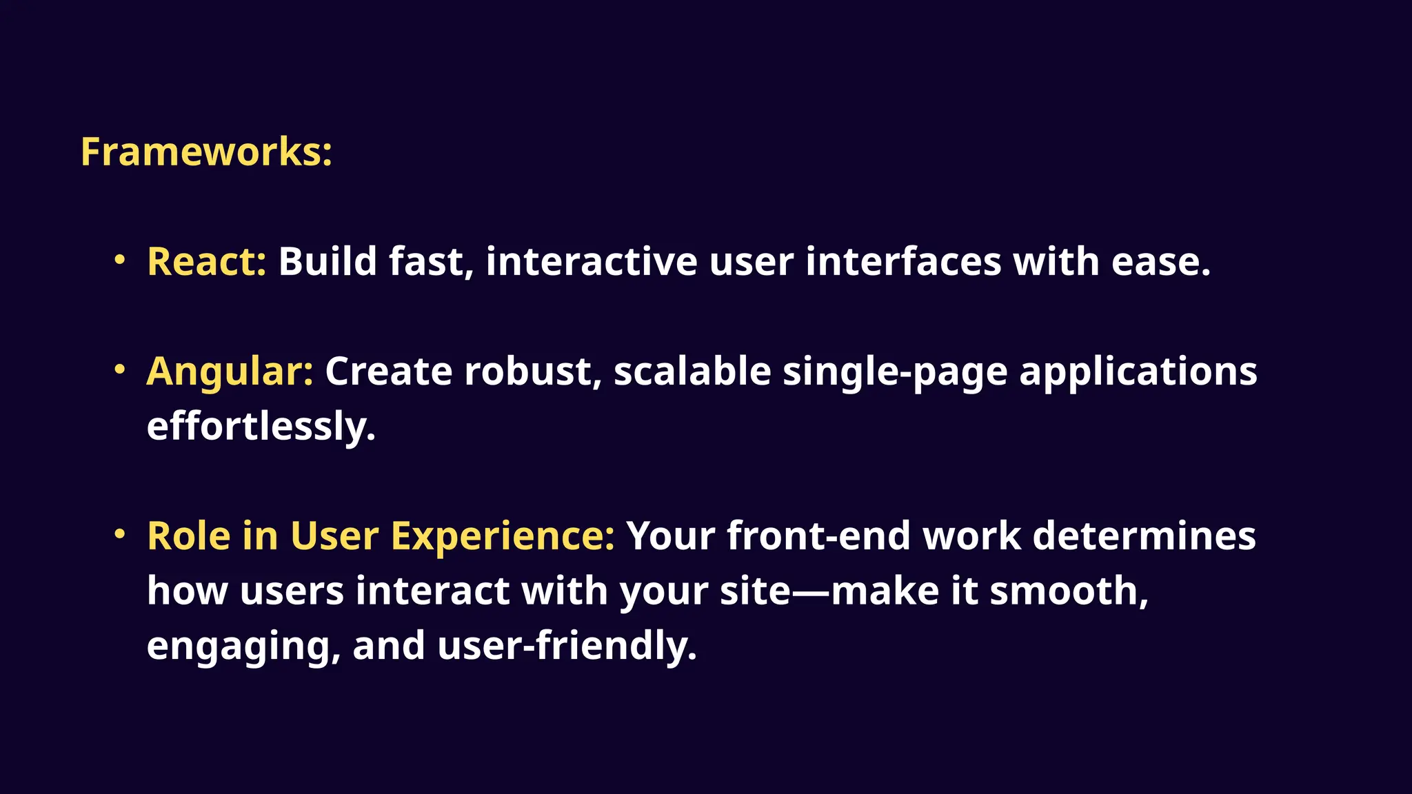 Frameworks:
• React: Build fast, interactive user interfaces with ease.
• Angular: Create robust, scalable single-page applications
effortlessly.
• Role in User Experience: Your front-end work determines
how users interact with your site—make it smooth,
engaging, and user-friendly.
 