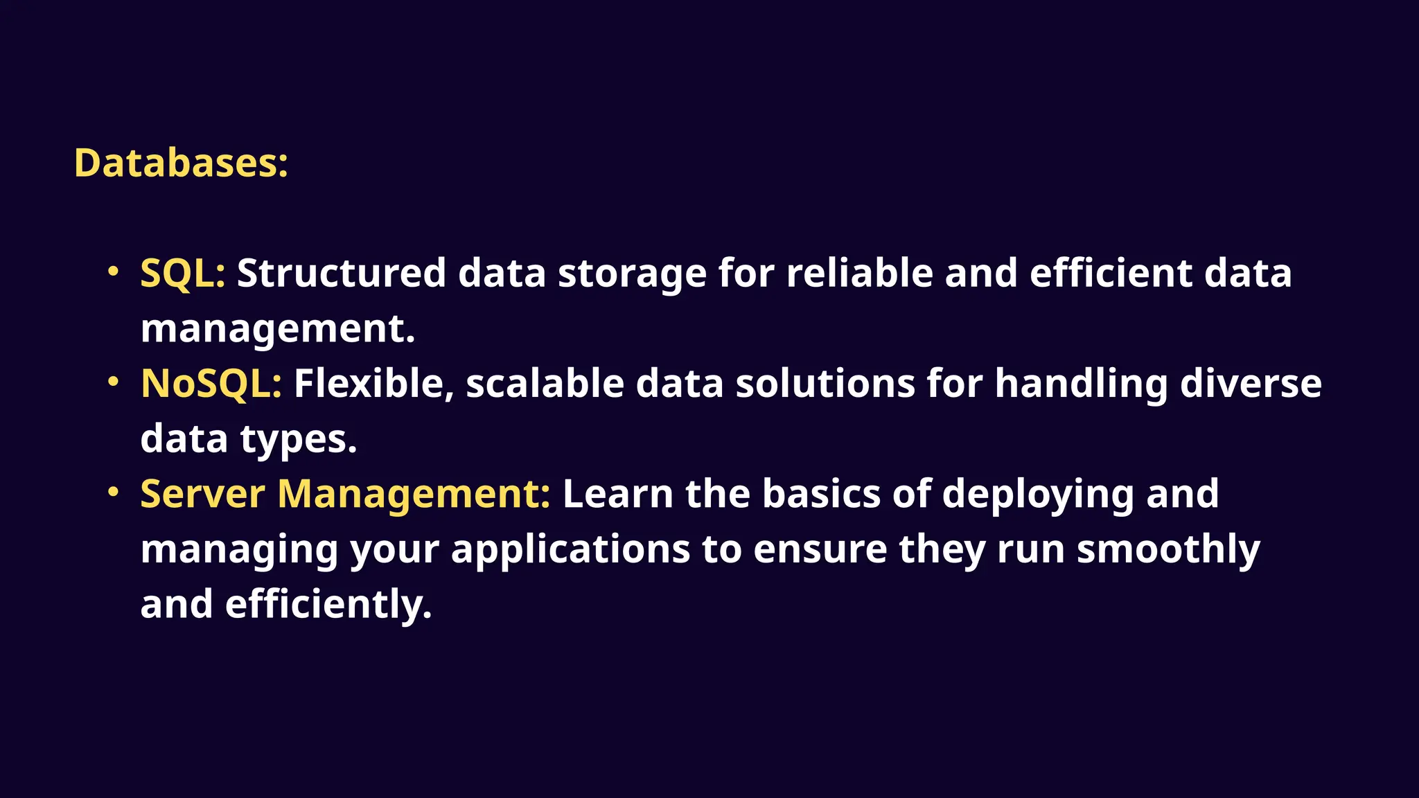 Databases:
• SQL: Structured data storage for reliable and efficient data
management.
• NoSQL: Flexible, scalable data solutions for handling diverse
data types.
• Server Management: Learn the basics of deploying and
managing your applications to ensure they run smoothly
and efficiently.
 