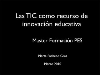 Las TIC como recurso de
  innovación educativa

     Master Formación PES

       Marta Pacheco Gras

          Marzo 2010
 
