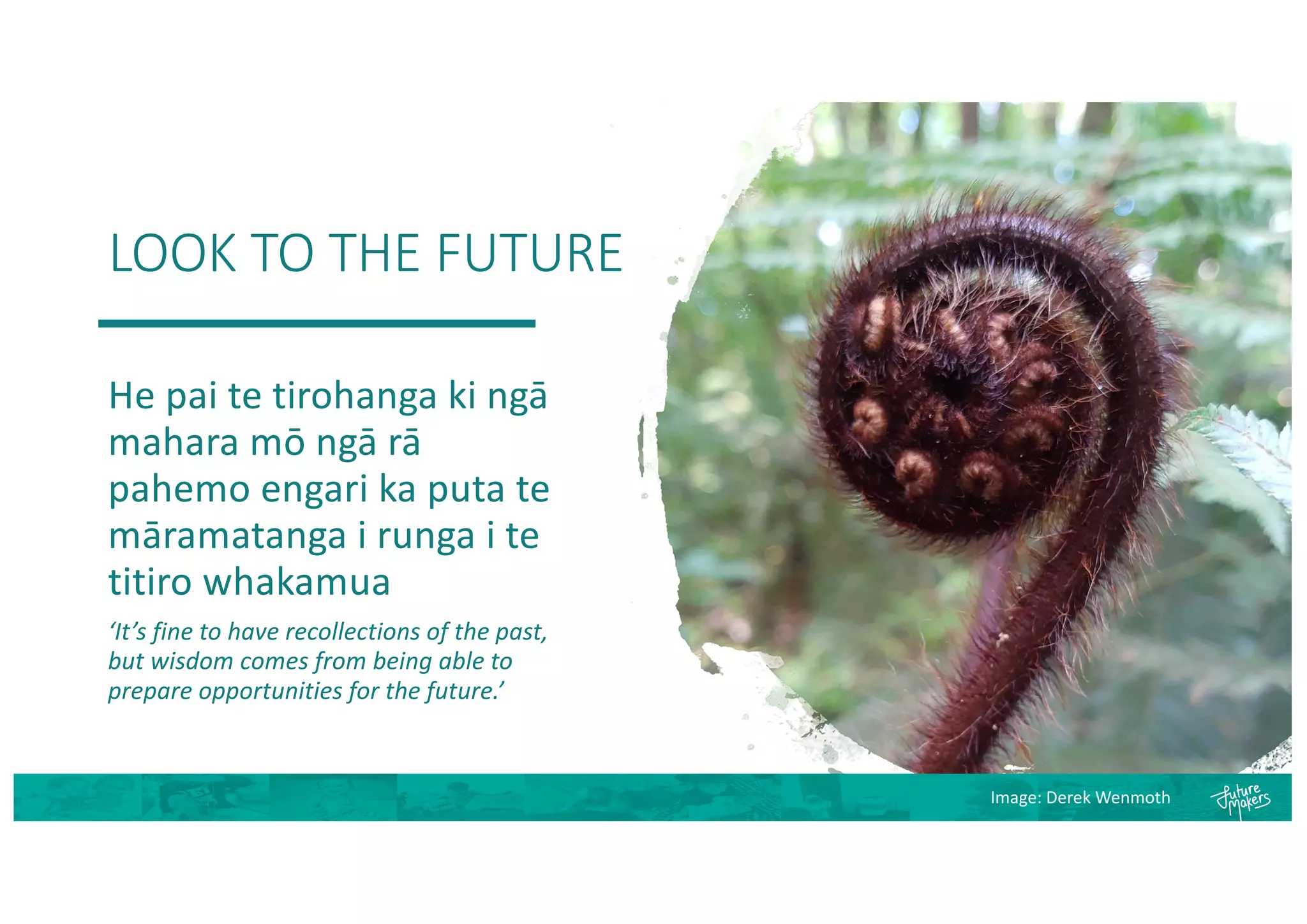 LOOK TO THE FUTURE
He pai te tirohanga ki ngā
mahara mō ngā rā
pahemo engari ka puta te
māramatanga i runga i te
titiro whakamua
‘It’s fine to have recollections of the past,
but wisdom comes from being able to
prepare opportunities for the future.’
Image: Derek Wenmoth
 