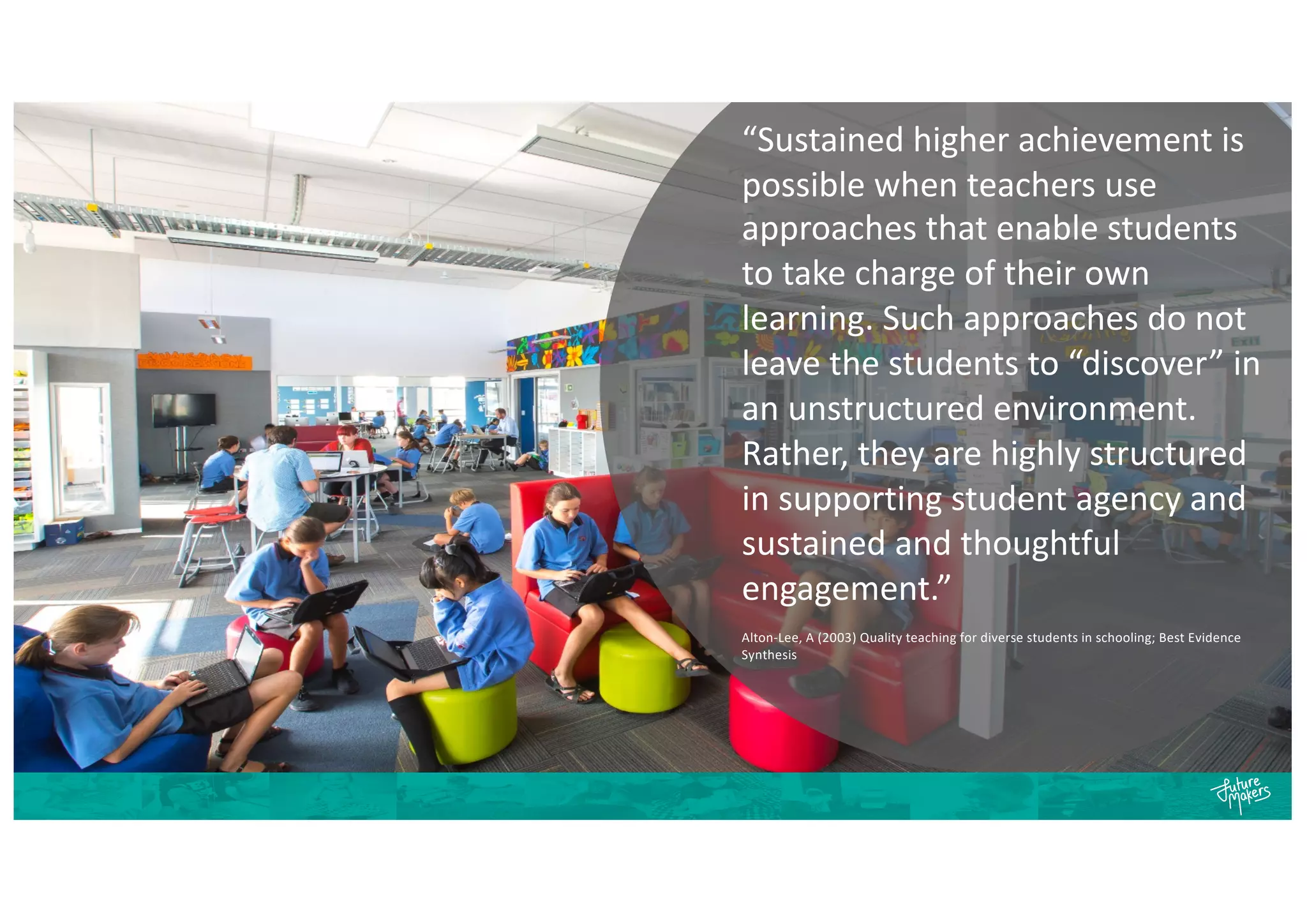 “Sustained higher achievement is
possible when teachers use
approaches that enable students
to take charge of their own
learning. Such approaches do not
leave the students to “discover” in
an unstructured environment.
Rather, they are highly structured
in supporting student agency and
sustained and thoughtful
engagement.”
Alton-Lee, A (2003) Quality teaching for diverse students in schooling; Best Evidence
Synthesis
 