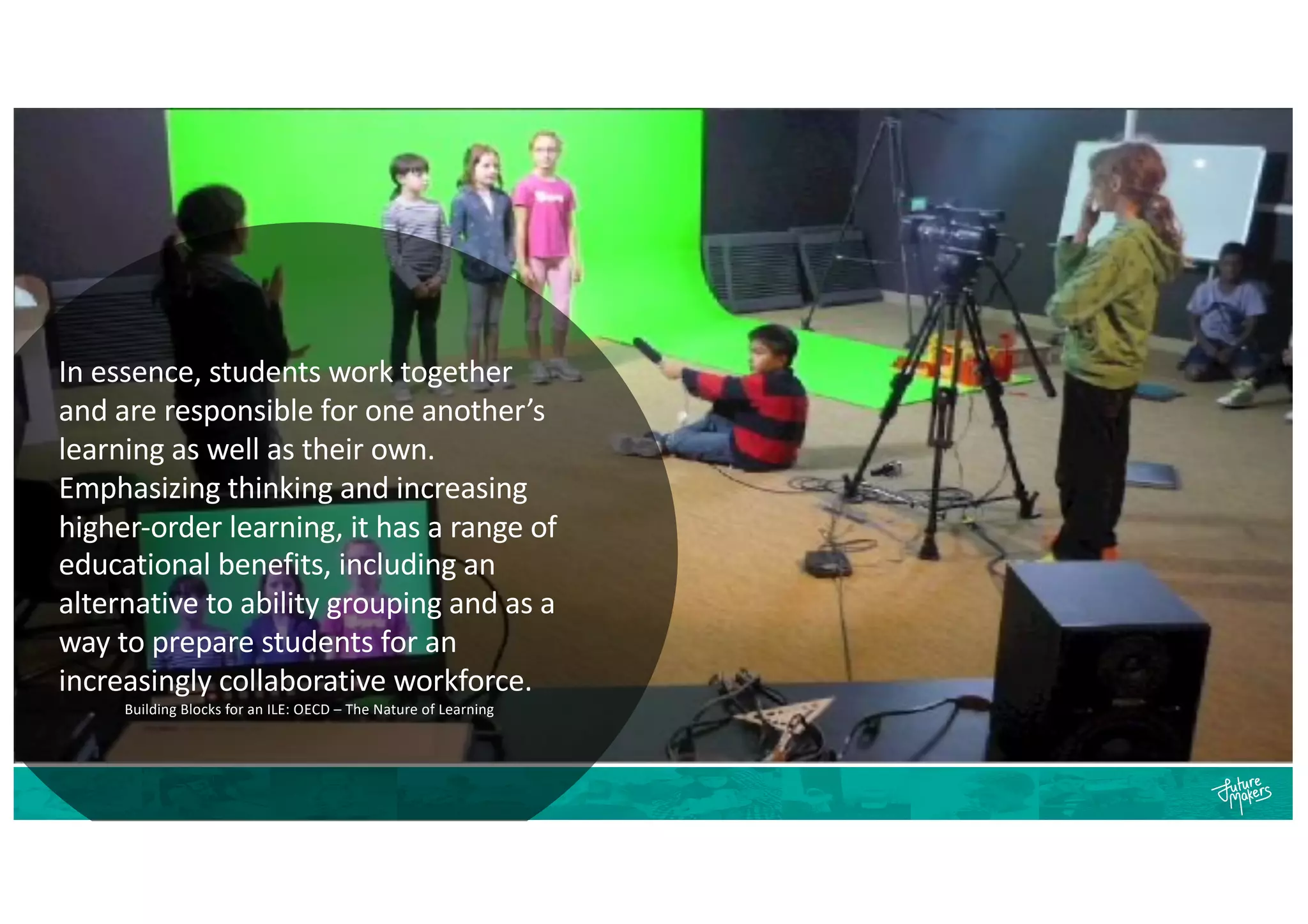 In essence, students work together
and are responsible for one another’s
learning as well as their own.
Emphasizing thinking and increasing
higher-order learning, it has a range of
educational benefits, including an
alternative to ability grouping and as a
way to prepare students for an
increasingly collaborative workforce.
Building Blocks for an ILE: OECD – The Nature of Learning
 