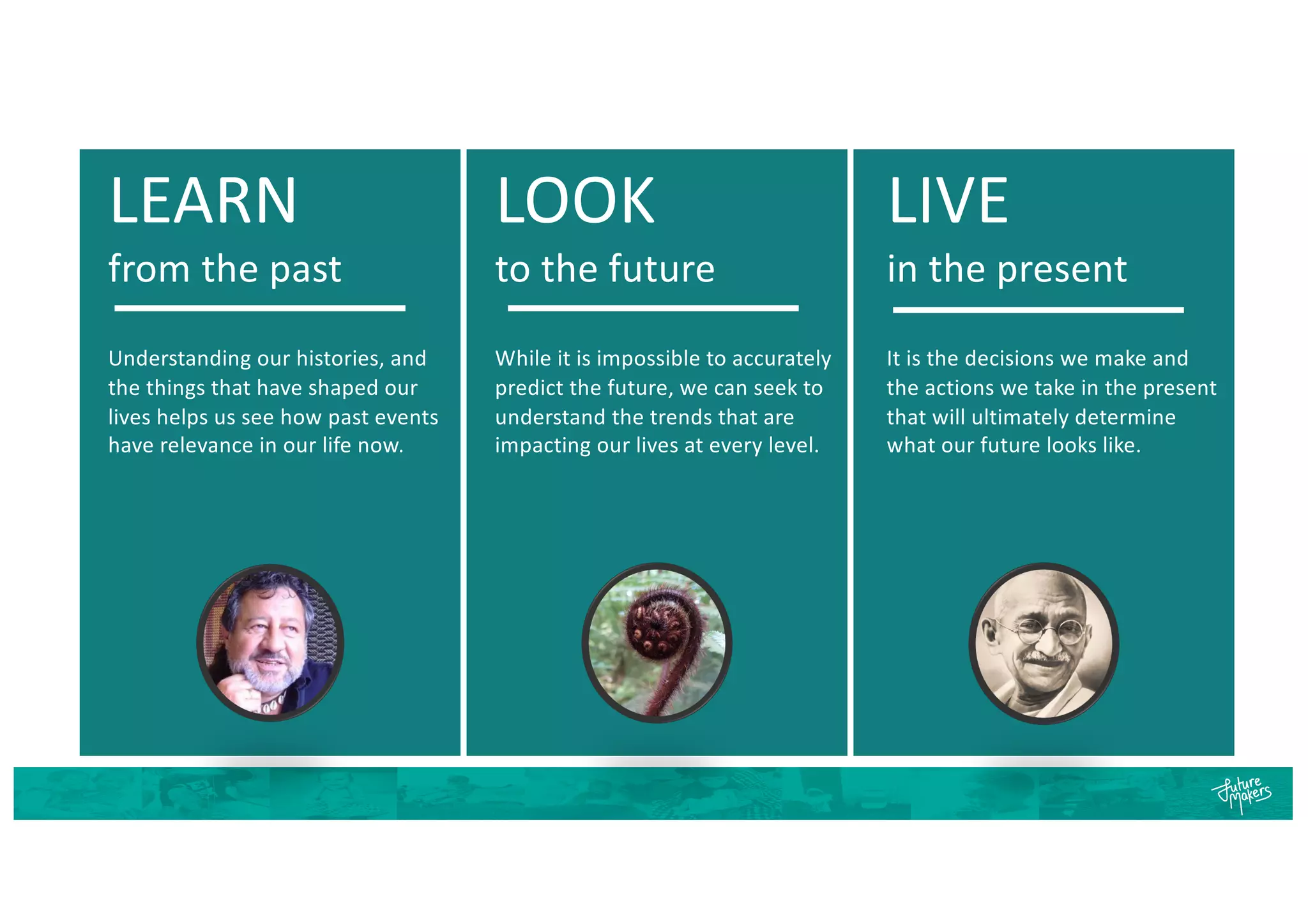 LEARN
from the past
Understanding our histories, and
the things that have shaped our
lives helps us see how past events
have relevance in our life now.
LOOK
to the future
While it is impossible to accurately
predict the future, we can seek to
understand the trends that are
impacting our lives at every level.
LIVE
in the present
It is the decisions we make and
the actions we take in the present
that will ultimately determine
what our future looks like.
 
