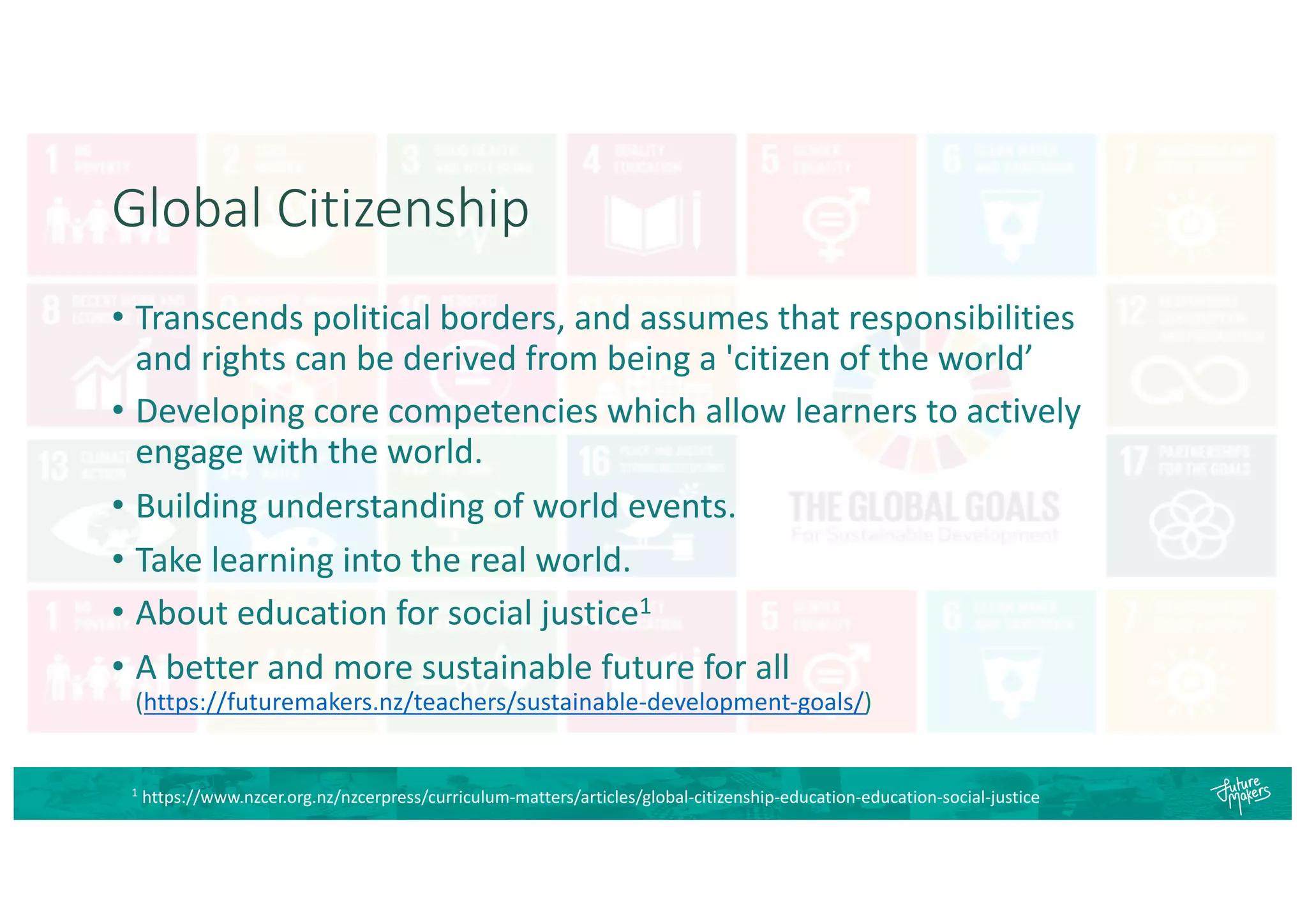 Global Citizenship
• Transcends political borders, and assumes that responsibilities
and rights can be derived from being a 'citizen of the world’
• Developing core competencies which allow learners to actively
engage with the world.
• Building understanding of world events.
• Take learning into the real world.
• About education for social justice1
• A better and more sustainable future for all
(https://futuremakers.nz/teachers/sustainable-development-goals/)
1
https://www.nzcer.org.nz/nzcerpress/curriculum-matters/articles/global-citizenship-education-education-social-justice
 