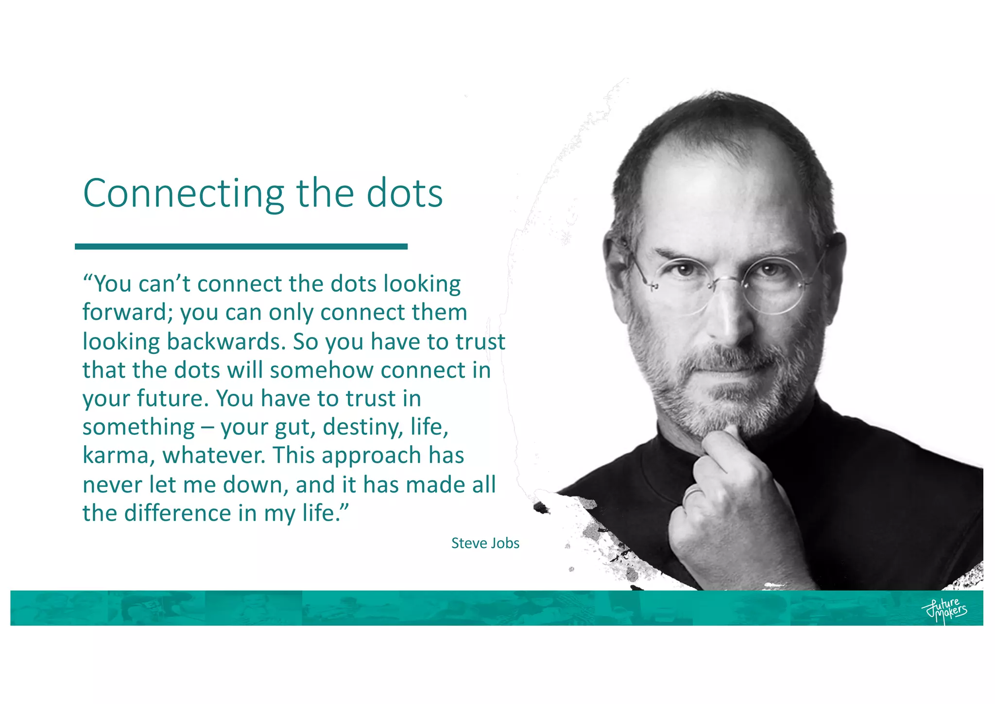 Connecting the dots
“You can’t connect the dots looking
forward; you can only connect them
looking backwards. So you have to trust
that the dots will somehow connect in
your future. You have to trust in
something – your gut, destiny, life,
karma, whatever. This approach has
never let me down, and it has made all
the difference in my life.”
Steve Jobs
 