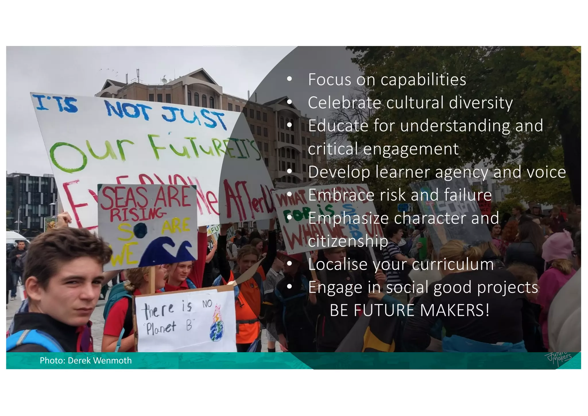 Photo: Derek Wenmoth
• Focus on capabilities
• Celebrate cultural diversity
• Educate for understanding and
critical engagement
• Develop learner agency and voice
• Embrace risk and failure
• Emphasize character and
citizenship
• Localise your curriculum
• Engage in social good projects
BE FUTURE MAKERS!
 