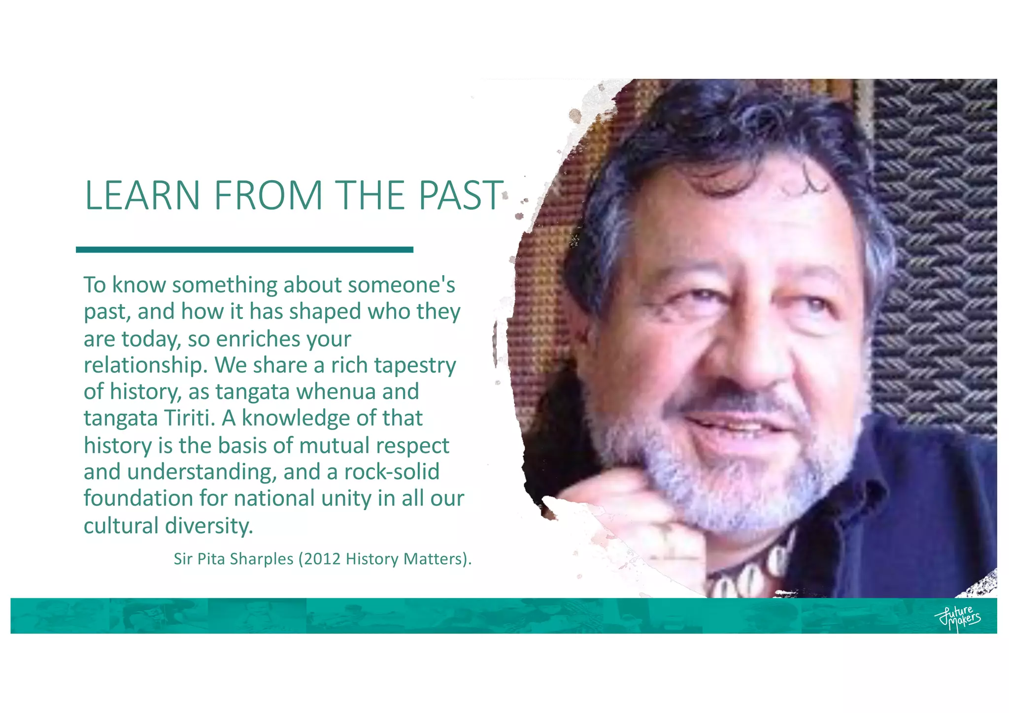 LEARN FROM THE PAST
To know something about someone's
past, and how it has shaped who they
are today, so enriches your
relationship. We share a rich tapestry
of history, as tangata whenua and
tangata Tiriti. A knowledge of that
history is the basis of mutual respect
and understanding, and a rock-solid
foundation for national unity in all our
cultural diversity.
Sir Pita Sharples (2012 History Matters).
 