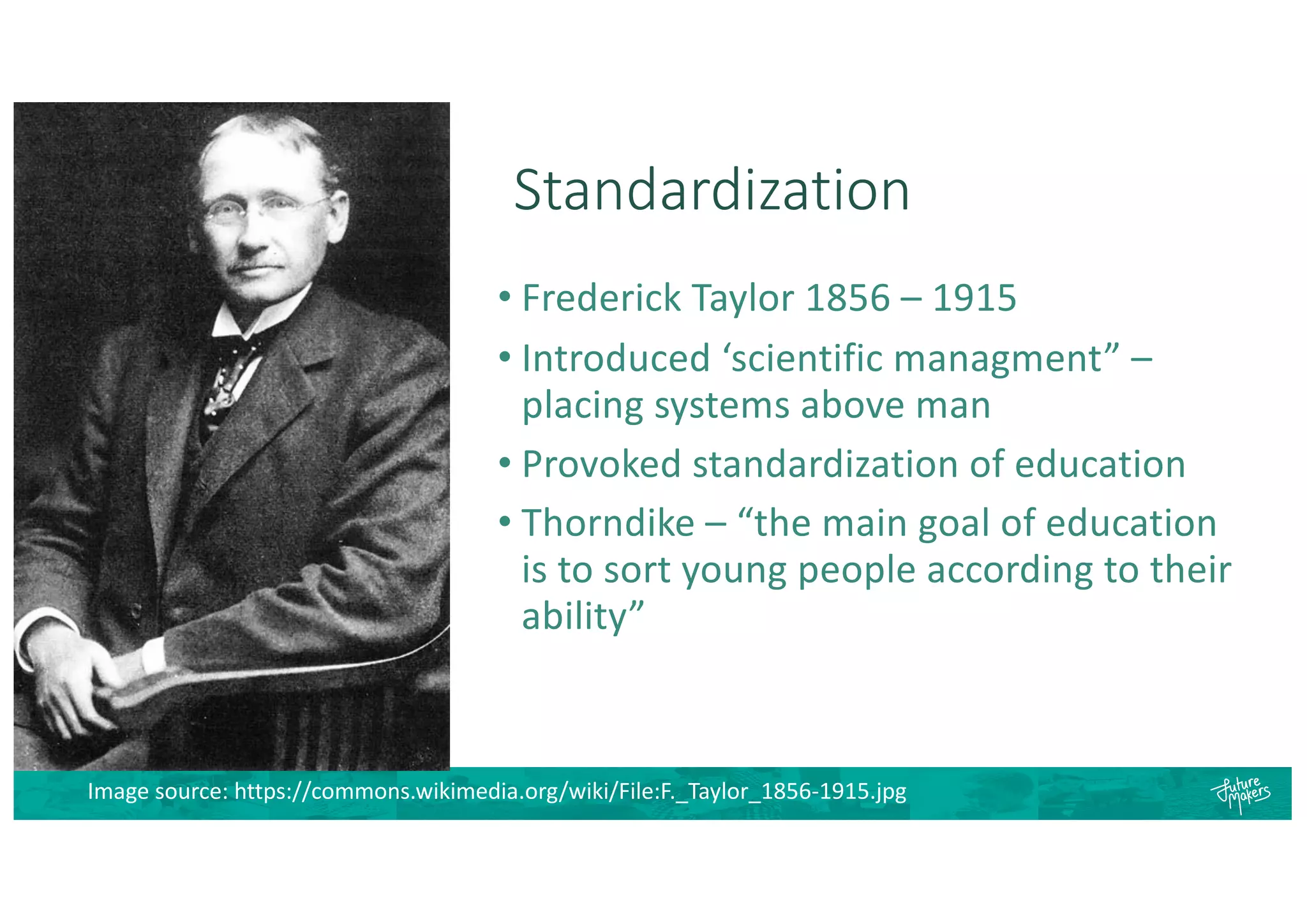 Standardization
• Frederick Taylor 1856 – 1915
• Introduced ‘scientific managment” –
placing systems above man
• Provoked standardization of education
• Thorndike – “the main goal of education
is to sort young people according to their
ability”
Image source: https://commons.wikimedia.org/wiki/File:F._Taylor_1856-1915.jpg
 