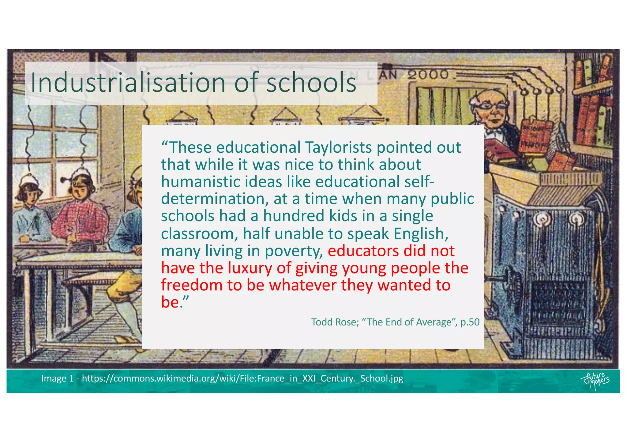 Industrialisation of schools
“These educational Taylorists pointed out
that while it was nice to think about
humanistic ideas like educational self-
determination, at a time when many public
schools had a hundred kids in a single
classroom, half unable to speak English,
many living in poverty, educators did not
have the luxury of giving young people the
freedom to be whatever they wanted to
be.”
Todd Rose; “The End of Average”, p.50
Image 1 - https://commons.wikimedia.org/wiki/File:France_in_XXI_Century._School.jpg
 