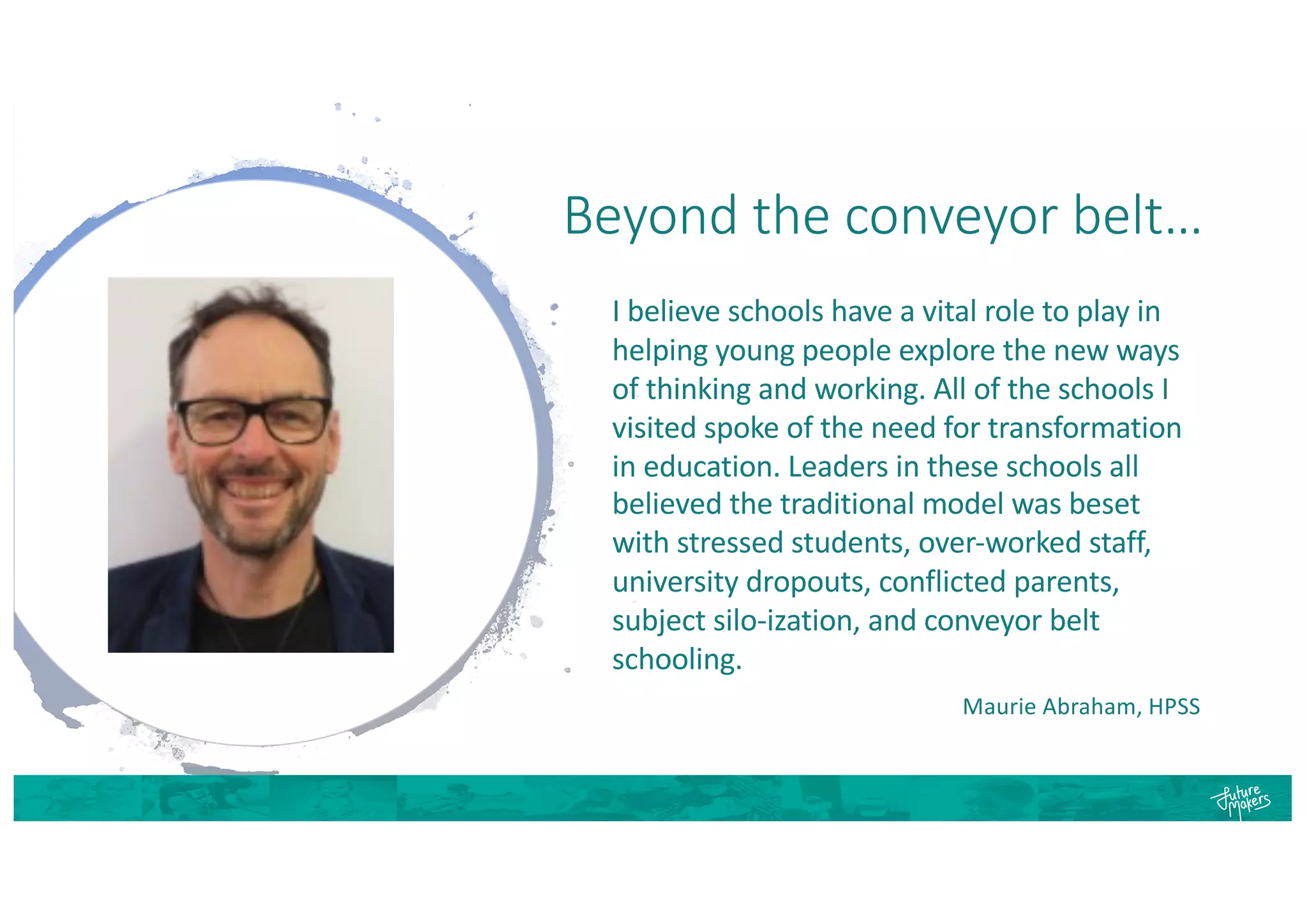 Beyond the conveyor belt…
I believe schools have a vital role to play in
helping young people explore the new ways
of thinking and working. All of the schools I
visited spoke of the need for transformation
in education. Leaders in these schools all
believed the traditional model was beset
with stressed students, over-worked staff,
university dropouts, conflicted parents,
subject silo-ization, and conveyor belt
schooling.
Maurie Abraham, HPSS
 