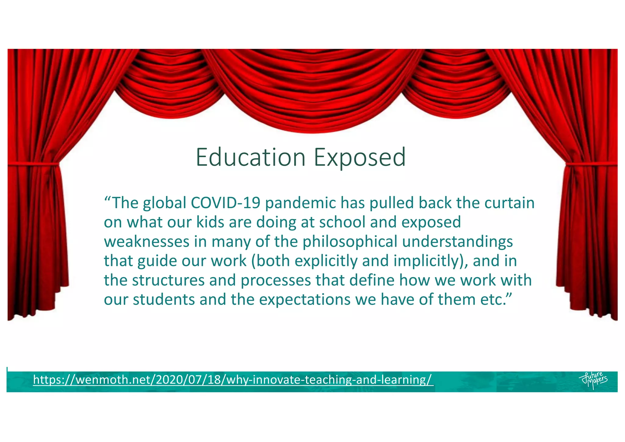 Education Exposed
https://wenmoth.net/2020/07/18/why-innovate-teaching-and-learning/
“The global COVID-19 pandemic has pulled back the curtain
on what our kids are doing at school and exposed
weaknesses in many of the philosophical understandings
that guide our work (both explicitly and implicitly), and in
the structures and processes that define how we work with
our students and the expectations we have of them etc.”
 