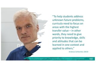 “To help students address
unknown future problems,
curricula need to focus on
areas with the highest
transfer value – in other
words, they need to give
priority to knowledge, skills
and attitudes that can be
learned in one context and
applied to others.”
Andreas Schleicher, OECD
https://www.teachermagazine.com/au_en/articles/preparing-learners-for-a-pandemic-and-a-more-uncertain-world
 