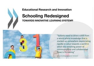 http://www.oecd.org/education/schooling-redesigned-9789264245914-en.htm
“Schools need to drive a shift from
a world where knowledge that is
stacked up somewhere depreciating
rapidly in value towards a world in
which the enriching power of
communication and collaborative
flows is increasing”
OECD Schooling redesigned: Foreword
 