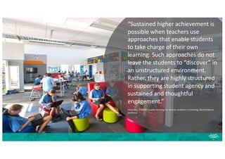 “Sustained higher achievement is
possible when teachers use
approaches that enable students
to take charge of their own
learning. Such approaches do not
leave the students to “discover” in
an unstructured environment.
Rather, they are highly structured
in supporting student agency and
sustained and thoughtful
engagement.”
Alton-Lee, A (2003) Quality teaching for diverse students in schooling; Best Evidence
Synthesis
 