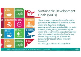 Sustainable Development
Goals (SDGs)
There is no more powerful transformative
force than education—to promote human
rights and dignity, to eradicate
poverty and deepen sustainability, to build
a better future for all, founded on equal
rights and social justice, respect for cultural
diversity, and international solidarity and
shared responsibility, all of which are
fundamental aspects of our common
humanity.”
Irina Bokova, former Director-General of UNESCO
https://futuremakers.nz/2021/01/11/could-the-sdgs-be-our-curriculum/
 