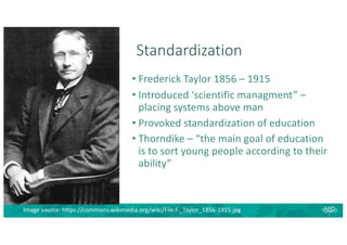 Standardization
• Frederick Taylor 1856 – 1915
• Introduced ‘scientific managment” –
placing systems above man
• Provoked standardization of education
• Thorndike – “the main goal of education
is to sort young people according to their
ability”
Image source: https://commons.wikimedia.org/wiki/File:F._Taylor_1856-1915.jpg
 