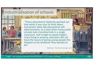 Industrialisation of schools
“These educational Taylorists pointed out
that while it was nice to think about
humanistic ideas like educational self-
determination, at a time when many public
schools had a hundred kids in a single
classroom, half unable to speak English,
many living in poverty, educators did not
have the luxury of giving young people the
freedom to be whatever they wanted to
be.”
Todd Rose; “The End of Average”, p.50
Image 1 - https://commons.wikimedia.org/wiki/File:France_in_XXI_Century._School.jpg
 