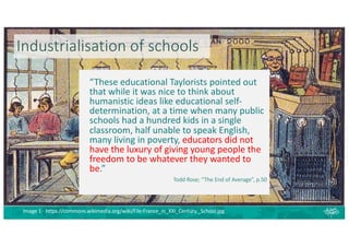 Industrialisation of schools
“These educational Taylorists pointed out
that while it was nice to think about
humanistic ideas like educational self-
determination, at a time when many public
schools had a hundred kids in a single
classroom, half unable to speak English,
many living in poverty, educators did not
have the luxury of giving young people the
freedom to be whatever they wanted to
be.”
Todd Rose; “The End of Average”, p.50
Image 1 - https://commons.wikimedia.org/wiki/File:France_in_XXI_Century._School.jpg
 