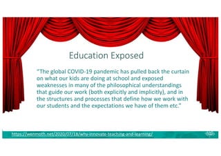 Education Exposed
https://wenmoth.net/2020/07/18/why-innovate-teaching-and-learning/
“The global COVID-19 pandemic has pulled back the curtain
on what our kids are doing at school and exposed
weaknesses in many of the philosophical understandings
that guide our work (both explicitly and implicitly), and in
the structures and processes that define how we work with
our students and the expectations we have of them etc.”
 