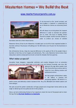 www.mastertoncorporate.com.au
To be honoured as the ‘award winning’ and
‘best builders in Australia’ is something that
we at Masterton homes are extremely proud
of.
We will always try to bring about the required
difference in order to maintain the position
just as intact. We look at building dream
houses for people. And this we will continue in
order to achieve our motive of satisfied
Australians who live in their dream homes.
Masterton Homes, driven by Jim Masterton, is looked upon as one of the most respected builders in
Australia and have the pleasure of building over 50, 000 homes over 50 years for the Australians in
their kitty.
We at Masterton Homes, bring the required difference to the quality of life of the people living in
Australia so that they can live happily and satisfactorily. This is why Masterton home reviews have
always been positive and people have loved us down the decades that have gone by.

What makes us special?
Innovative home designers, responsible architects and creative designers form an extremely
important part of our team which helps us to build a new and ‘dreamy’ Australia, ever since. We
belong to the age where people treat
their homes like haven and we wish to
make this true, offering creative and
professional service.
We help people and help them realize
it. We believe in growing and
prospering together. We believe in a
better country and definitely a better standard of life. Thus, the affordable and reliable options and
home designs.
We work around the perfect combination of happy people and strong dream homes while we also
target at delivering not only quality but also timely projects.
Hence, we look at delivering the best of our capacity to retain the trust of the people and to retain
the tag of being the best builders in Australia.

 