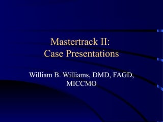 Mastertrack II:
Case Presentations
William B. Williams, DMD, FAGD,
MICCMO
 