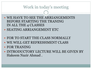 Work in today's meeting
 WE HAVE TO SEE THE ARRIANGEMENTS
BEFORE STARTING THE TRANING
IN ALL THE 4 CLASSES
 SEATING ARRIANGEMENT ETC
 FOR TO START THE CLASS NORMALLY
 WE WILL GET REFRESHMENT CLASS
 FOR TRANING
 INTRODUCTORY LECTURE WILL BE GIVEN BY
Hakeem Nazir Ahmad .
 