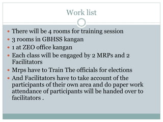Work list
 There will be 4 rooms for training session
 3 rooms in GBHSS kangan
 1 at ZEO office kangan
 Each class will be engaged by 2 MRPs and 2
Facilitators
 Mrps have to Train The officials for elections
 And Facilitators have to take account of the
participants of their own area and do paper work
attendance of participants will be handed over to
facilitators .
 