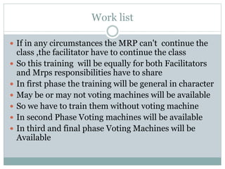 Work list
 If in any circumstances the MRP can't continue the
class ,the facilitator have to continue the class
 So this training will be equally for both Facilitators
and Mrps responsibilities have to share
 In first phase the training will be general in character
 May be or may not voting machines will be available
 So we have to train them without voting machine
 In second Phase Voting machines will be available
 In third and final phase Voting Machines will be
Available
 