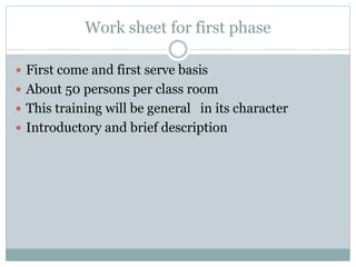 Work sheet for first phase
 First come and first serve basis
 About 50 persons per class room
 This training will be general in its character
 Introductory and brief description
 