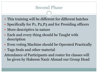 Second Phase
 This training will be different for different batches
 Specifically for P1, P2,P3 and for Presiding officers
 More descriptive in nature
 Each and every thing should be Taught with
description
 Even voting Machine should be Operated Practically
 Tags Seals and other material
Attendance of Participants and roster for classes will
be given by Hakeem Nazir Ahmad our Group Head
 