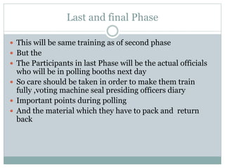 Last and final Phase
 This will be same training as of second phase
 But the
 The Participants in last Phase will be the actual officials
who will be in polling booths next day
 So care should be taken in order to make them train
fully ,voting machine seal presiding officers diary
 Important points during polling
 And the material which they have to pack and return
back
 