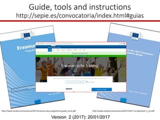 Guide, tools and instructions
http://sepie.es/convocatoria/index.html#guias
Version 2 (2017): 20/01/2017
http://sepie.es/doc/convocatoria/2017/erasmus-plus-programme-guide_env2.pdf http://sepie.es/doc/convocatoria/2017/2017-corrigendum-1_en.pdf
 