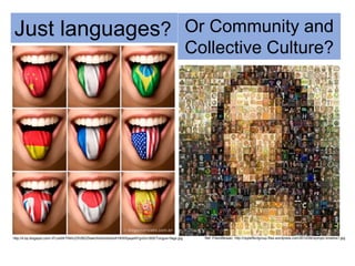 http://4.bp.blogspot.com/-IFLkIdW7IIM/UZ5VBDZNakI/AAAAAAAAAY8/W6yayeNYgv0/s1600/Tongue+flags.jpg
Just languages?
Ref: FriendMosaic: http://rippleffectgroup.files.wordpress.com/2012/06/olympic-timeline1.jpg
Or Community and
Collective Culture?
 