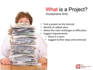 Imagen: http://ow.ly/dLSZh
What is a Project?
(Comparative Grid)
• Find a project on the Internet
• Identify its added value
• Detect the main challanges or difficulties
• Suggest improvements
• Share it in pairs
• Suggest further steps and continuity
 