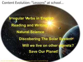 Content Evolution: “Lessons” at school...
Reading and Writing
Irregular Verbs in English
Natural Science
Will we live on other planets?
Discobering The Solar System
http://ngm.nationalgeographic.com/2013/07/solar-system/img/02-solar-system-nice-model-990x743.jpg
Save Our Planet!
 