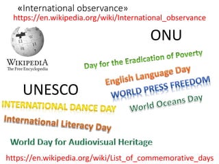 «International observance»
https://en.wikipedia.org/wiki/International_observance
ONU
UNESCO
https://en.wikipedia.org/wiki/List_of_commemorative_days
 