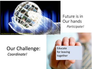 Future is in
Our hands
Participate!
http://betaserver.org/wp-content/uploads/2013/10/011.jpg
Our Challenge:
Coordinate!
Educate
for leaving
together
 