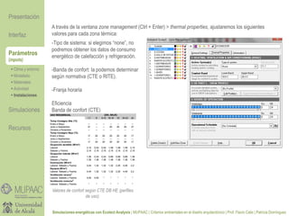 Parámetros
(inputs)
-Tipo de sistema: si elegimos “none”, no
podremos obtener los datos de consumo
energético de calefacción y refrigeración.
-Banda de confort: la podemos determinar
según normativa (CTE o RITE).
-Franja horaria
Eficiencia
Banda de confort (CTE)
 Clima y entorno
 Modelado
 Materiales
 Actividad
 Instalaciones
Presentación
Simulaciones
Recursos
Interfaz
Simulaciones energéticas con Ecotect Analysis | MUPAAC | Criterios ambientales en el diseño arquitectónico | Prof. Flavio Celis | Patricia Domínguez
Valores de confort según CTE DB HE (perfiles
de uso).
A través de la ventana zone management (Ctrl + Enter) > thermal properties, ajustaremos los siguientes
valores para cada zona térmica:
 