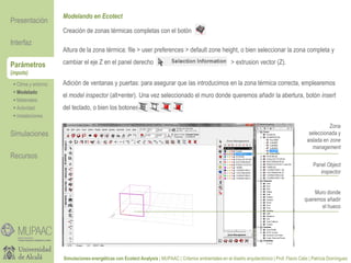 Parámetros
(inputs)
Modelando en Ecotect
 Clima y entorno
 Modelado
 Materiales
 Actividad
 Instalaciones
Presentación
Simulaciones
Recursos
Interfaz
Simulaciones energéticas con Ecotect Analysis | MUPAAC | Criterios ambientales en el diseño arquitectónico | Prof. Flavio Celis | Patricia Domínguez
Creación de zonas térmicas completas con el botón
Altura de la zona térmica: file > user preferences > default zone height, o bien seleccionar la zona completa y
cambiar el eje Z en el panel derecho > extrusion vector (Z).
Adición de ventanas y puertas: para asegurar que las introducimos en la zona térmica correcta, emplearemos
el model inspector (alt+enter). Una vez seleccionado el muro donde queremos añadir la abertura, botón insert
del teclado, o bien los botones
Zona
seleccionada y
aislada en zone
management
Panel Object
inspector
Muro donde
queremos añadir
el hueco
 