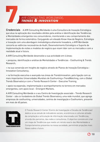 7Credenciais ∧ A AYR Consulting Worldwide é uma Consultora de Inovação Estratégica
que atua na aplicação dos resultados obtidos pela análise e identificação das Tendências
e Mentalidades emergentes nos consumidores, monitorando o seu comportamento dos
mercados de forma sistemática. Conjugando um elevado Know-How de Negócio, Estratégia
e Inovação com uma abordagem metodológica altamente Inovadora, a AYR Worldwide
concerta as valências necessárias de Audit, Desenvolvimento Estratégico e Suporte de
Implementação de visões e modelos de negócio que visam lidar com os mercados e com a
realidade atual e futura.
A AYR Consulting Worldwide desenvolve a sua actividade em 4 áreas:
 pesquisa, identificação e análise de Mentalidades e Tendências - Coolhunting  Trends
Research;
 na sua conversão em Insights de negócio através de Planos de Inovação Estratégica -
Innovation Consultancy;
 na formação executiva e avançada nas áreas de TrendsInnovation, pela ligação com as
mais importantes Universidades Mundiais de Coolhunting e TrendWatching, com o Global
Trends Observatory e com o Trends Research Center - Executive Training.
 apoio na expansão, implementação e acompanhamento no terreno em mercados
emergentes, com apoio local - Emergent Markets.
A AYR Consulting Worldwide e o seu Centro de Investigação associado - Trends Research
Center - são co-fundadores do Global Trends Observatory, uma rede mundial, que agrega
empresas de coolhunting, universidades, centros de investigação e Coolhunters, presente
em mais de 40 países.
O Trends Research Center (Centro de Investigação e Estudos de Tendências)
dedica-se ao estudo de indicadores sociais, económicos e culturais através
da compilação e articulação de informação relacionada com Tendências,
oriunda dos parceiros, das redes e consultoras. O objectivo consiste em criar
um mapa de Tendências que revele um retrato exacto das Mentalidades e
Comportamentos presentes na nossa sociedade, permitindo projeções mais
fiáveis sobre o futuro.
TRENDS RESEARCH CENTER
10
ayr consulting worldwide,
trends  innovation
 
