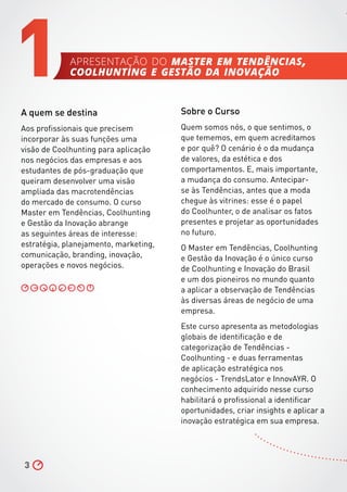 3
A quem se destina
Aos profissionais que precisem
incorporar às suas funções uma
visão de Coolhunting para aplicação
nos negócios das empresas e aos
estudantes de pós-graduação que
queiram desenvolver uma visão
ampliada das macrotendências
do mercado de consumo. O curso
Master em Tendências, Coolhunting
e Gestão da Inovação abrange
as seguintes áreas de interesse:
estratégia, planejamento, marketing,
comunicação, branding, inovação,
operações e novos negócios.
1 Sobre o Curso
Quem somos nós, o que sentimos, o
que tememos, em quem acreditamos
e por quê? O cenário é o da mudança
de valores, da estética e dos
comportamentos. E, mais importante,
a mudança do consumo. Antecipar-
se às Tendências, antes que a moda
chegue às vitrines: esse é o papel
do Coolhunter, o de analisar os fatos
presentes e projetar as oportunidades
no futuro.
O Master em Tendências, Coolhunting
e Gestão da Inovação é o único curso
de Coolhunting e Inovação do Brasil
e um dos pioneiros no mundo quanto
a aplicar a observação de Tendências
às diversas áreas de negócio de uma
empresa.
Este curso apresenta as metodologias
globais de identificação e de
categorização de Tendências -
Coolhunting - e duas ferramentas
de aplicação estratégica nos
negócios - TrendsLator e InnovAYR. O
conhecimento adquirido nesse curso
habilitará o profissional a identificar
oportunidades, criar insights e aplicar a
inovação estratégica em sua empresa.
apresentação do master em tendências,
coolhunting e gestão da inovação
 