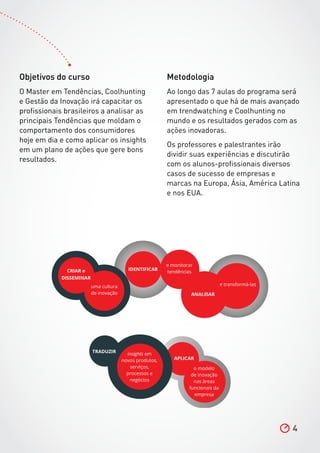 4
Objetivos do curso
O Master em Tendências, Coolhunting
e Gestão da Inovação irá capacitar os
profissionais brasileiros a analisar as
principais Tendências que moldam o
comportamento dos consumidores
hoje em dia e como aplicar os insights
em um plano de ações que gere bons
resultados.
TRADUZIR
insights em
novos produtos,
serviços,
processos e
negócios
APLICAR
o modelo
de inovação
nas áreas
funcionais da
empresa
CRIAR e
DISSEMINAR
uma cultura
de inovação
IDENTIFICAR
e monitorar
tendências
e transformá-las
ANALISAR
Metodologia
Ao longo das 7 aulas do programa será
apresentado o que há de mais avançado
em trendwatching e Coolhunting no
mundo e os resultados gerados com as
ações inovadoras.
Os professores e palestrantes irão
dividir suas experiências e discutirão
com os alunos-profissionais diversos
casos de sucesso de empresas e
marcas na Europa, Ásia, América Latina
e nos EUA.
 